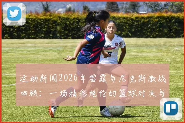 运动新闻2026年雷霆与尼克斯激战回顾：一场精彩绝伦的篮球对决与传奇时刻