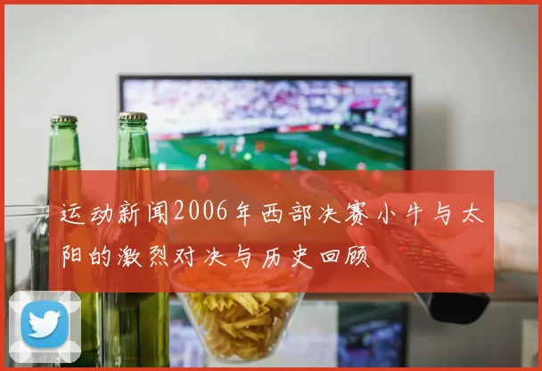运动新闻2006年西部决赛小牛与太阳的激烈对决与历史回顾