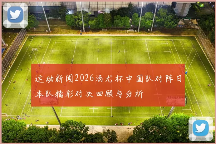 运动新闻2026汤尤杯中国队对阵日本队精彩对决回顾与分析