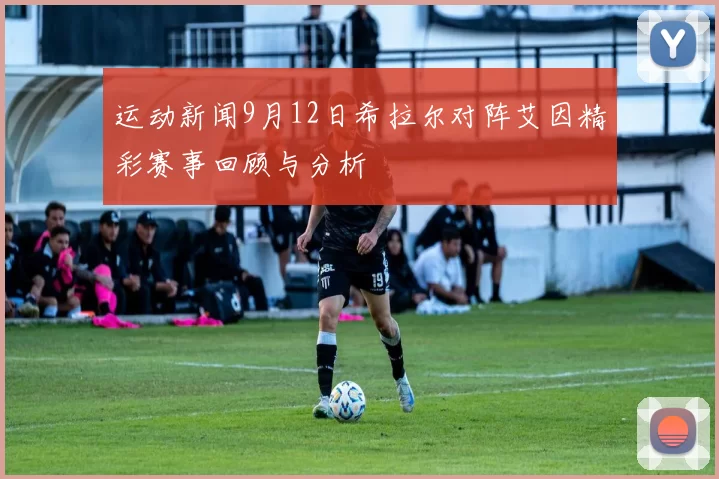 运动新闻9月12日希拉尔对阵艾因精彩赛事回顾与分析