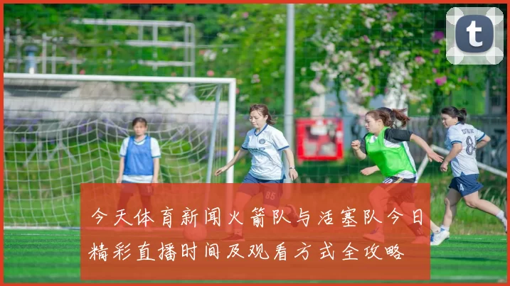 今天体育新闻火箭队与活塞队今日精彩直播时间及观看方式全攻略