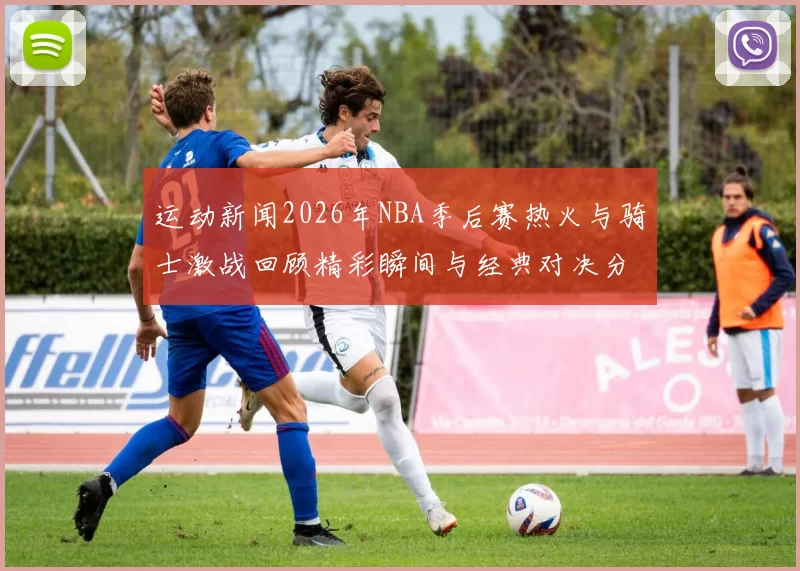 运动新闻2026年NBA季后赛热火与骑士激战回顾精彩瞬间与经典对决分析