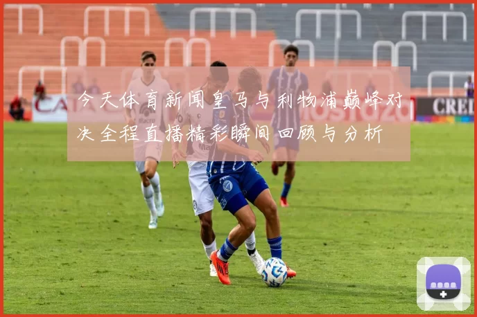 今天体育新闻皇马与利物浦巅峰对决全程直播精彩瞬间回顾与分析